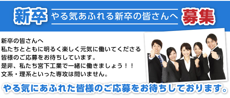 新卒の皆さんへ　私たちとともに明るく楽しく元気に働いてくださる皆様のご応募をお待ちしています。是非、私たち宮下工業で一緒に働きましょう！！文系・理系といった専攻は問いません。やる気にあふれた皆様のご応募をお待ちしております。