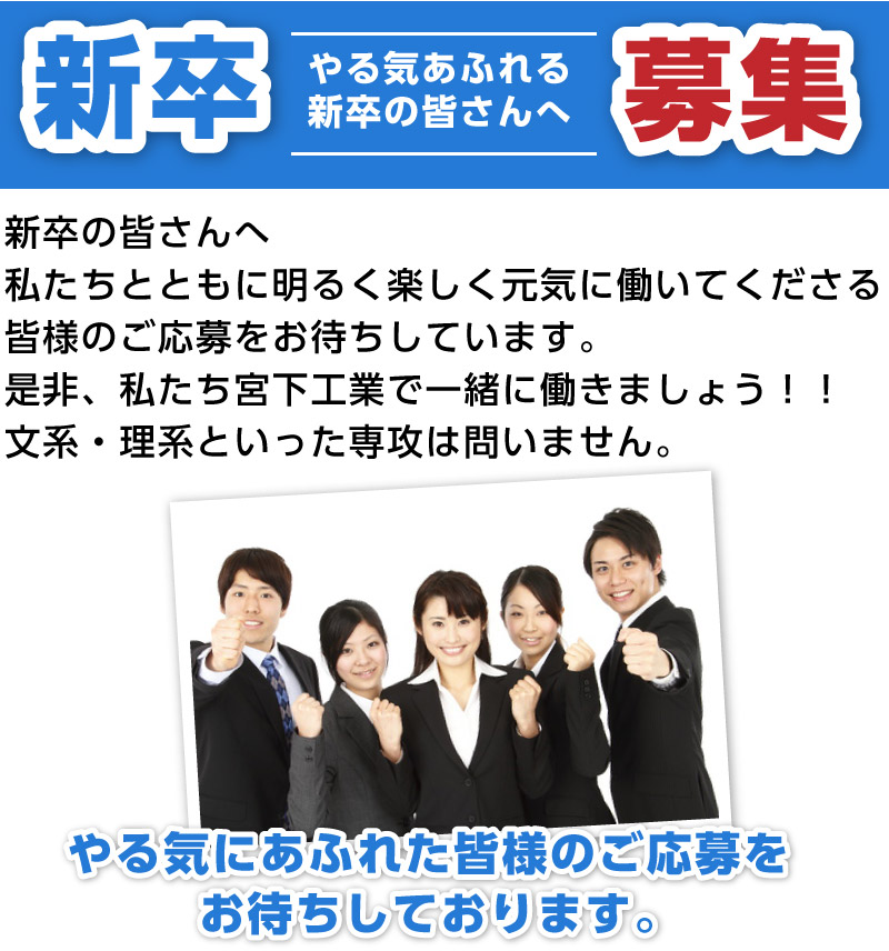 新卒の皆さんへ　私たちとともに明るく楽しく元気に働いてくださる皆様のご応募をお待ちしています。是非、私たち宮下工業で一緒に働きましょう！！文系・理系といった専攻は問いません。やる気にあふれた皆様のご応募をお待ちしております。