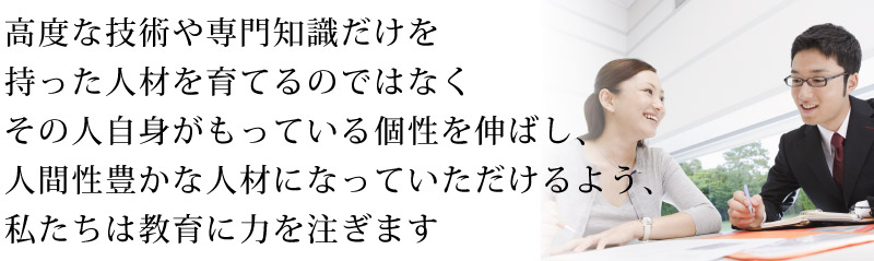 高度な技術や専門知識だけを持った人材を育てるのではなく
その人自身がもっている個性を伸ばし、人間性豊かな人材になって
いただけるよう、私たちは教育に力を注ぎます