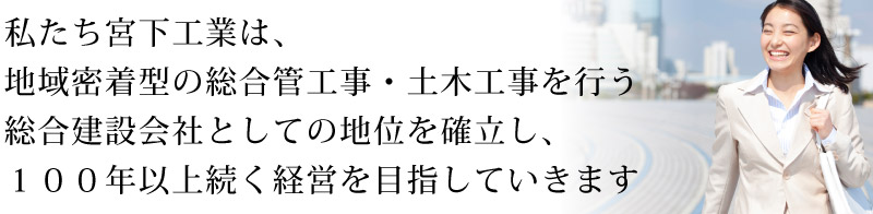 私たち宮下工業は、地域密着型の総合管工事・土木工事を行う総合建設会社としての地位を確立し、１００年以上続く経営を目指していきます！！