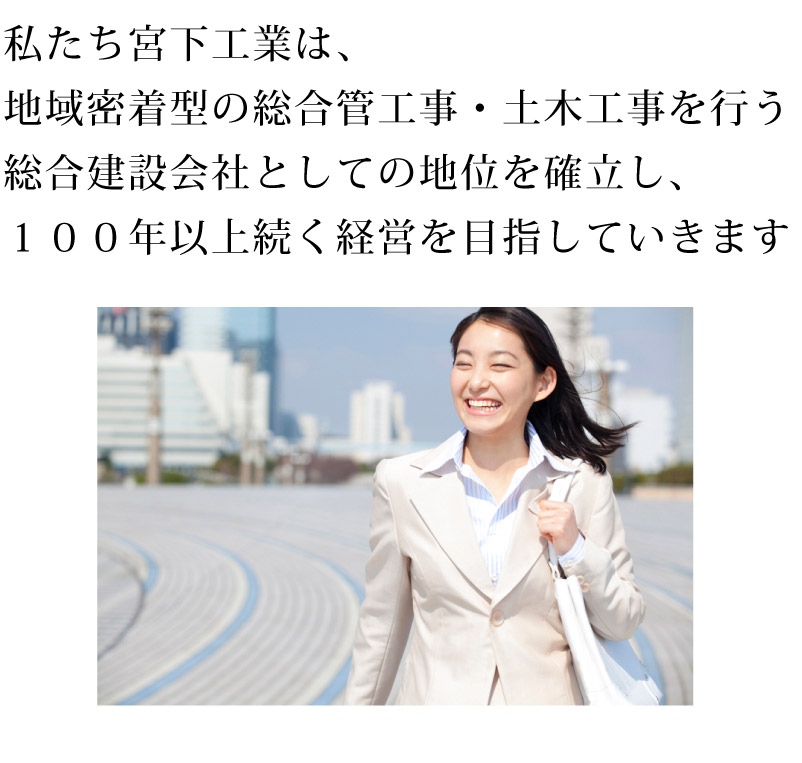 私たち宮下工業は、地域密着型の総合管工事・土木工事を行う総合建設会社としての地位を確立し、１００年以上続く経営を目指していきます！！